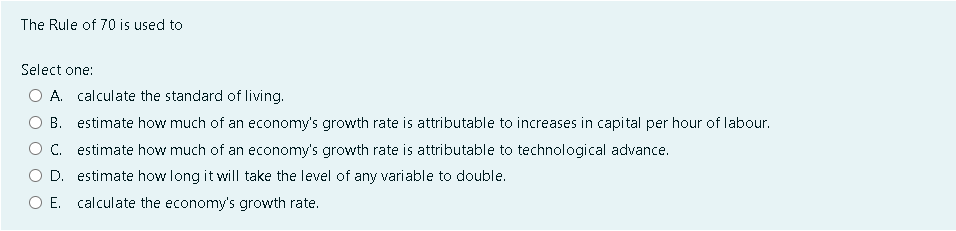 The Rule of 70 is used to
Select one:
A. calculate the standard of living.
B. estimate how much of an economy's growth rate is attributable to increases in capital per hour of labour.
C. estimate how much of an economy's growth rate is attributable to technological advance.
D. estimate how long it will take the level of any variable to double.
O E. calculate the economy's growth rate.