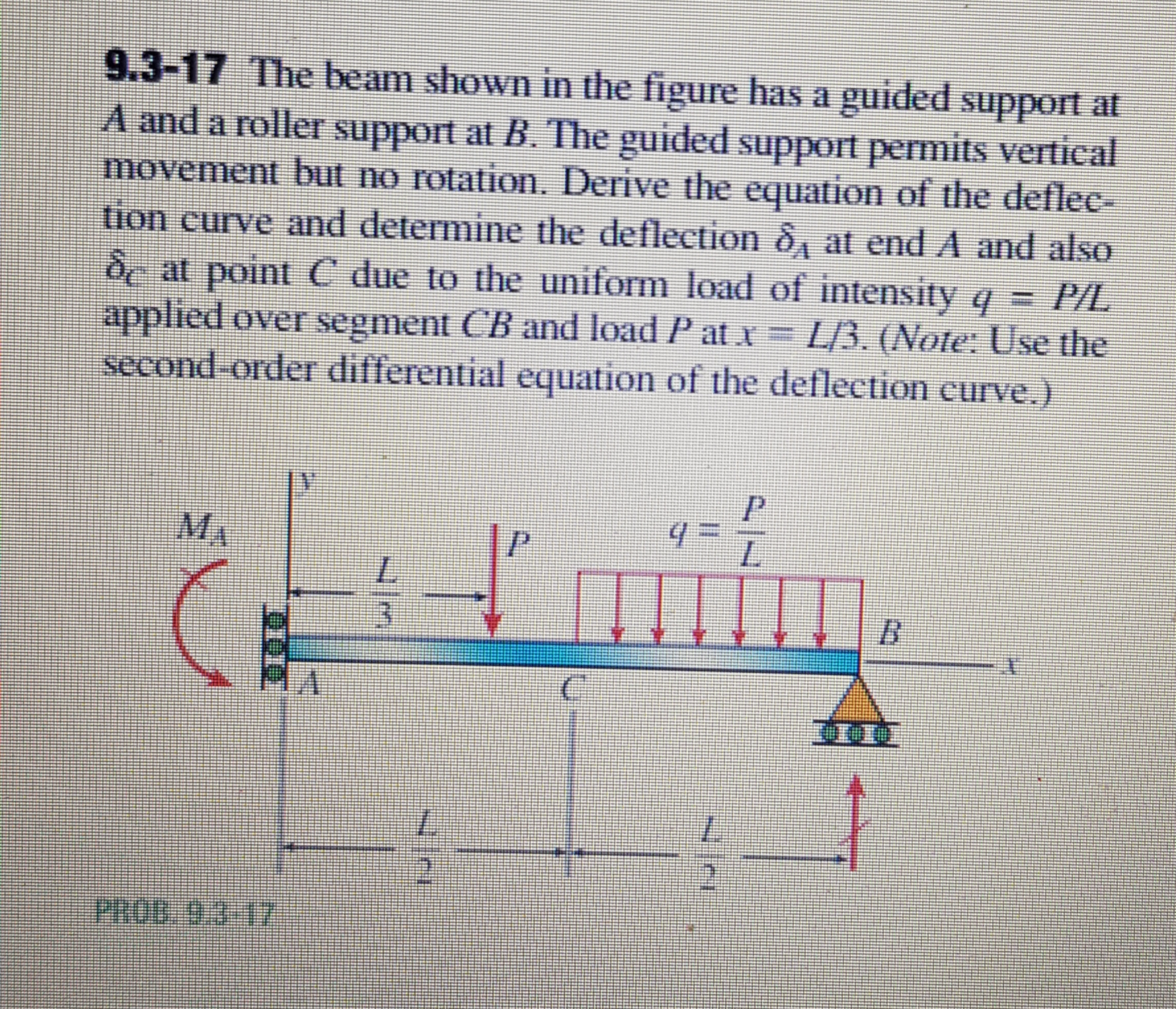 9.3-17 The beam shown in the figure has a guided suppot at
A and a roller support at B. The guided support permits vertical
movement but no rotation. Derive the equation of the deflec-
tion curve and determine the deflection ô, at end A and also
dc at point C due to the uniform load of intensity q PIL
applied over segment CB and load P at x = L/3. (Note: Use the
second order differential equation of the deflection curve.)
