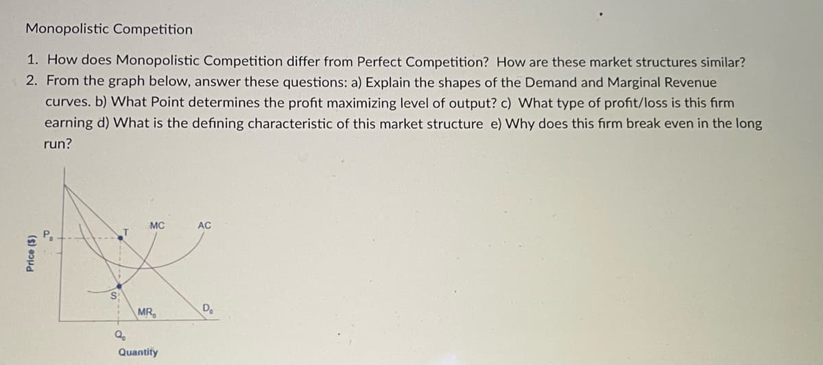 Monopolistic Competition
1. How does Monopolistic Competition differ from Perfect Competition? How are these market structures similar?
2. From the graph below, answer these questions: a) Explain the shapes of the Demand and Marginal Revenue
curves. b) What Point determines the profit maximizing level of output? c) What type of profit/loss is this firm
earning d) What is the defining characteristic of this market structure e) Why does this firm break even in the long
run?
Price ($)
S
Q₂
MC
MR
Quantity
AC
D₂