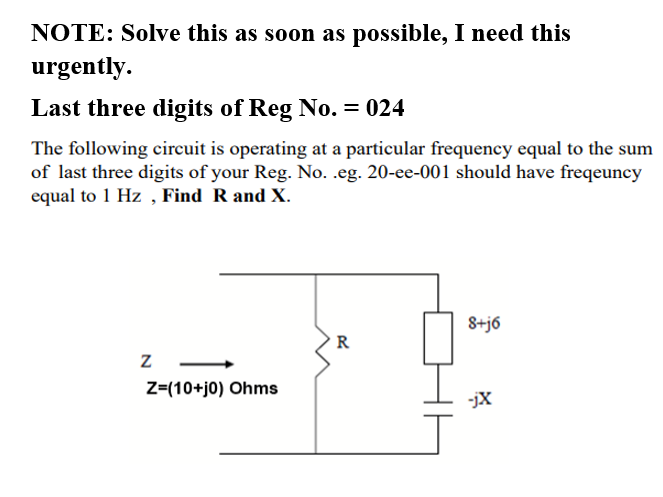 NOTE: Solve this as soon as possible, I need this
urgently.
Last three digits of Reg No. = 024
The following circuit is operating at a particular frequency equal to the sum
of last three digits of your Reg. No. .eg. 20-ee-001 should have freqeuncy
equal to 1 Hz , Find R and X.
8+j6
R
Z=(10+j0) Ohms
-jX
