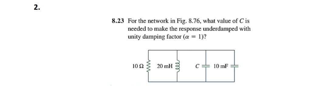 2.
8.23 For the network in Fig. 8.76, what value of C is
needed to make the response underdamped with
unity damping factor (a = 1)?
10 Ω
20 mH
C= 10 mF

