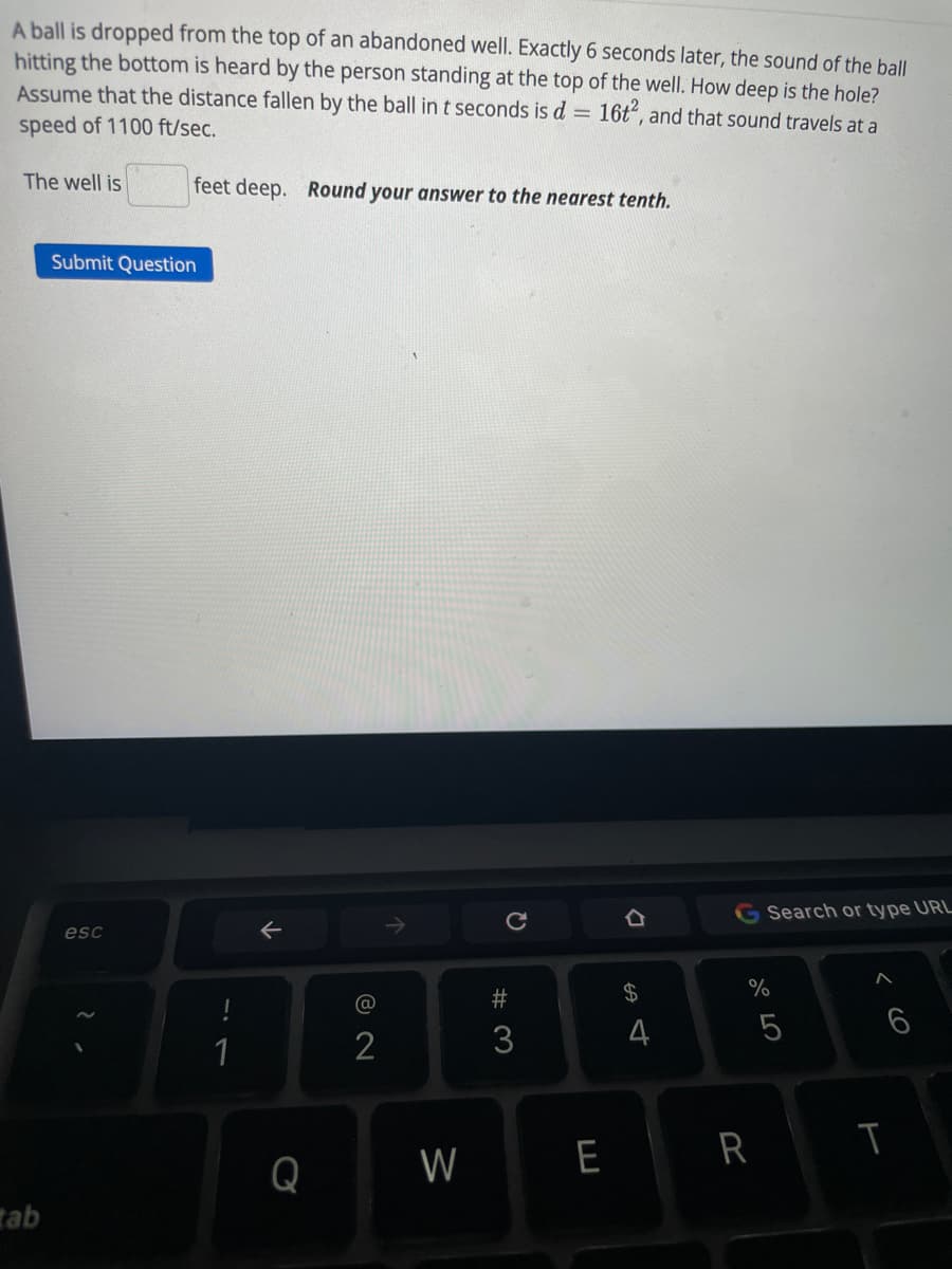 A ball is dropped from the top of an abandoned well. Exactly 6 seconds later, the sound of the ball
hitting the bottom is heard by the person standing at the top of the well. How deep is the hole?
Assume that the distance fallen by the ball int seconds is d = 16t", and that sound travels at a
speed of 1100 ft/sec.
The well is
feet deep. Round your answer to the nearest tenth.
Submit Question
G Search or type URL
esc
#
$4
%
6
1
2
3
W
E
R
Q
tab
