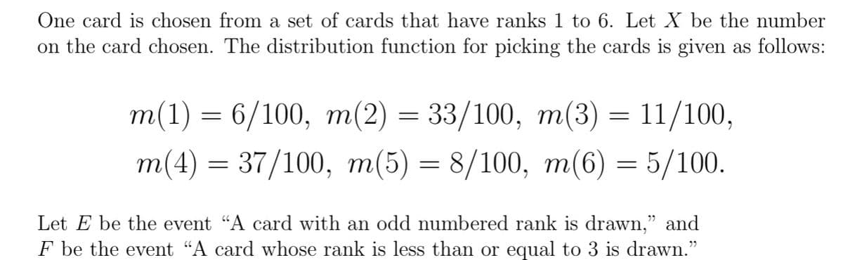 One card is chosen from a set of cards that have ranks 1 to 6. Let X be the number
on the card chosen. The distribution function for picking the cards is given as follows:
m(1) 6/100, m(2) = 33/100, m(3) = 11/100,
m(4) = 37/100, m(5) = 8/100, m(6) = 5/100.
=
Let be the event "A card with an odd numbered rank is drawn," and
F be the event "A card whose rank is less than or equal to 3 is drawn."