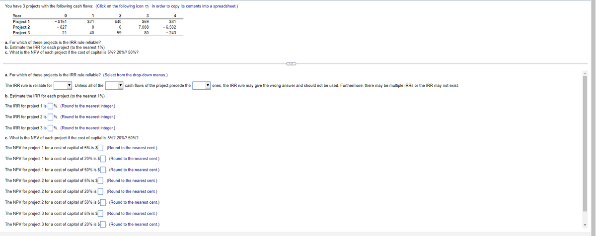 You have 3 projects with the following cash flows: (Click on the following icon in order to copy its contents into a spreadsheet.)
Year
1
4
Project 1
Project 2
Project 3
- $151
$21
$40
$59
$81
- 827
7,008
- 6,502
21
40
59
80
- 243
a. For which of these projects is the IRR rule reliable?
b. Estimate the IRR for each project (to the nearest 1%).
c. What is the NPV of each project if the cost of capital is 5%? 20%? 50%?
a. For which of these projects is the IRR rule reliable? (Select from the drop-down menus.)
The IRR rule is reliable for
V. Unless all of the
cash flows of the project precede the
ones, the IRR rule may give the wrong answer and should not be used. Furthermore, there may be multiple IRRS or the IRR may not exist.
b. Estimate the IRR for each project (to the nearest 1%).
The IRR for project 1 is %. (Round to the nearest integer.)
The IRR for project 2 is %. (Round to the nearest integer.)
The IRR for project 3 is %. (Round to the nearest integer.)
c. What is the NPV of each project if the cost of capital is 5%? 20%? 50%?
The NPV for project 1 for a cost of capital of 5% is S
(Round to the nearest cent.)
The NPV for project 1 for a cost of capital of 20% is $
(Round to the nearest cent.)
The NPV for project 1 for a cost of capital of 50% is S
(Round to the nearest cent.)
The NPV for project 2 for a cost of capital of 5% is S
(Round to the nearest cent.)
The NPV for project 2 for a cost of capital of 20% is. (Round to the nearest cent.)
The NPV for project 2 for a cost of capital of 50% is $
(Round to the nearest cent.)
The NPV for project 3 for a cost of capital of 5% is S. (Round to the nearest cent.)
The NPV for project 3 for a cost of capital of 20% is $
(Round to the nearest cent.)
