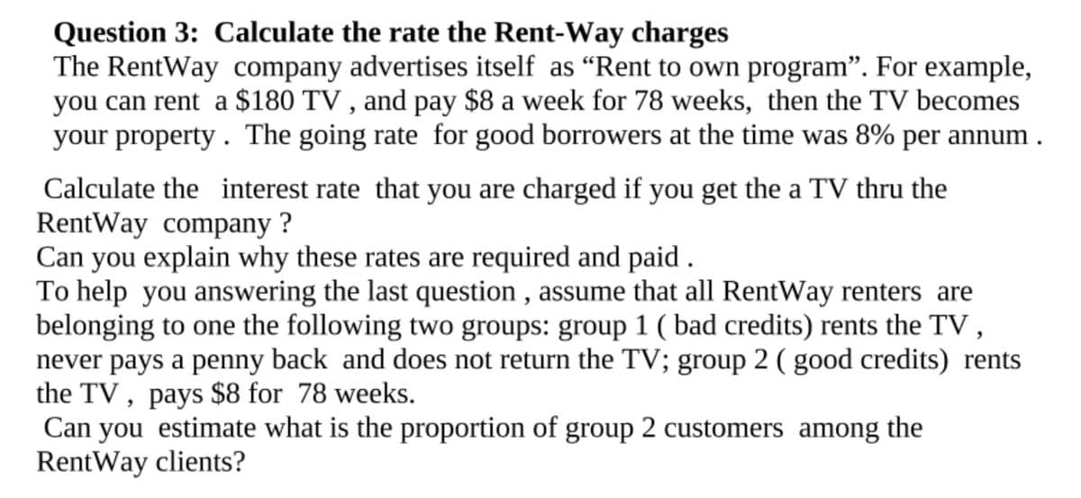 Question 3: Calculate the rate the Rent-Way charges
The RentWay company advertises itself as "Rent to own program". For example,
you can rent a $180 TV, and pay $8 a week for 78 weeks, then the TV becomes
your property. The going rate for good borrowers at the time was 8% per annum.
Calculate the interest rate that you are charged if you get the a TV thru the
RentWay company?
Can you explain why these rates are required and paid.
To help you answering the last question, assume that all RentWay renters are
belonging to one the following two groups: group 1 ( bad credits) rents the TV,
never pays a penny back and does not return the TV; group 2 (good credits) rents
the TV, pays $8 for 78 weeks.
Can you estimate what is the proportion of group 2 customers among the
RentWay clients?