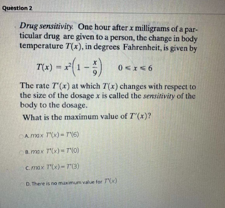 Question 2
Drug sensitivity. One hour after x milligrams of a par-
ticular drug are given to a person, the change in body
temperature T(x), in degrees Fahrenheit, is given by
T(x) = x²(1 - 5)
The rate T(x) at which 7(x) changes with respect to
the size of the dosage x is called the sensitivity of the
body to the dosage.
What is the maximum value of T'(x)?
A. max T'(x)= T'(6)
B. max T'(x)= T'(0)
c.max T'(x) = T'(3)
D. There is no maximum value for T'(x)
0≤x≤6