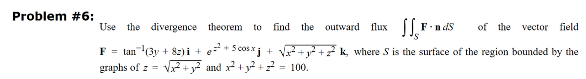 Problem #6:
Use the divergence theorem to find the outward flux SSF
F = tan¯¹(3y + 8z)i + e=² + 5 cos.xj +
graphs of z= √√x₂²² +₁
+1².
and x² + y² +2²2 = 100.
F.ndS
of the vector field
+ z² k, where S is the surface of the region bounded by the