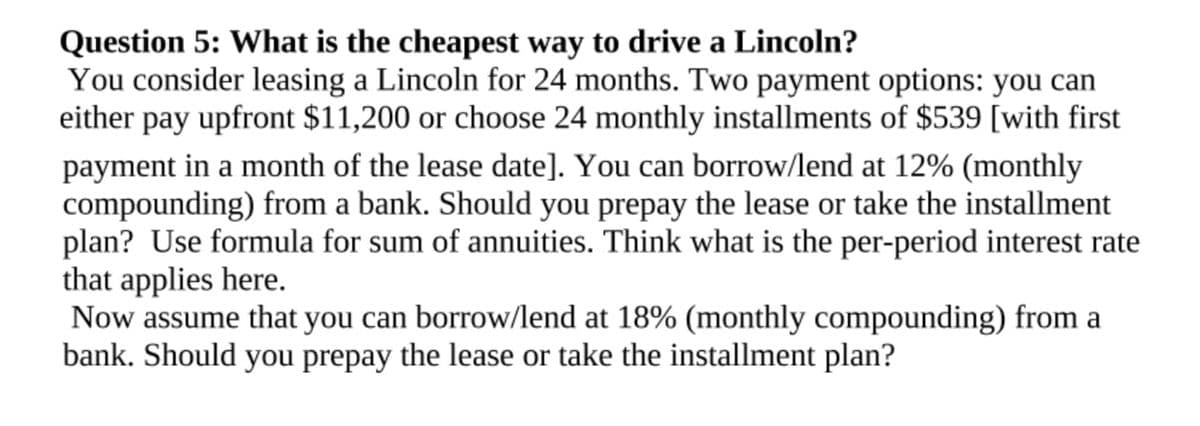 Question 5: What is the cheapest way to drive a Lincoln?
You consider leasing a Lincoln for 24 months. Two payment options: you can
either pay upfront $11,200 or choose 24 monthly installments of $539 [with first
payment in a month of the lease date]. You can borrow/lend at 12% (monthly
compounding) from a bank. Should you prepay the lease or take the installment
plan? Use formula for sum of annuities. Think what is the per-period interest rate
that applies here.
Now assume that you can borrow/lend at 18% (monthly compounding) from a
bank. Should you prepay the lease or take the installment plan?