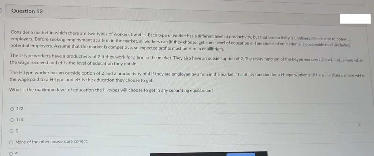 Question 13
Consider a market in which there are two types of workers L and H. Each type of worker has a different level of productivity, but that productivity is unobservable ex ante to potential
employers. Before seeking employment at a firm in the market, all workers can (if they choose) get some level of education e. This choice of education e is observable to all, including
potential employers. Assume that the market is competitive, so expected profits must be zero in equilibrium.
The L-type workers have a productivity of 2 if they work for a firm in the market. They also have an outside option of 2. The utility function of the L-type workers UL - wL- eL, where wl is
the wage received and eL is the level of education they obtain.
The H type worker has an outside option of 2 and a productivity of 4 if they are employed by a firm in the market. The utility function for a H-type worker is UH=wH - (%)eH, where wH is
the wage paid to a H-type and eH is the education they choose to get.
What is the maximum level of education the H-types will choose to get in any separating equilibrium?
O 1/2
O 1/4
02
O None of the other answers are correct.
04
4