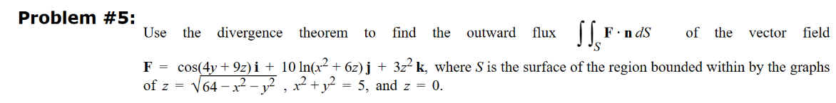 Problem #5:
Use the divergence theorem to find the outward flux
SSF
of the vector field
F = cos(4y +9z)i + 10 ln(x² + 6z)j + 3z² k, where S is the surface of the region bounded within by the graphs
of z = √64-1.²-1², x² + y² = 5, and z = 0.
F.ndS