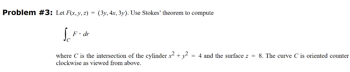 Problem #3: Let F(x, y, z) = (3y, 4x, 3y). Use Stokes' theorem to compute
Sc
F. dr
where C is the intersection of the cylinder x² + y² = 4 and the surface z = 8. The curve C is oriented counter
clockwise as viewed from above.