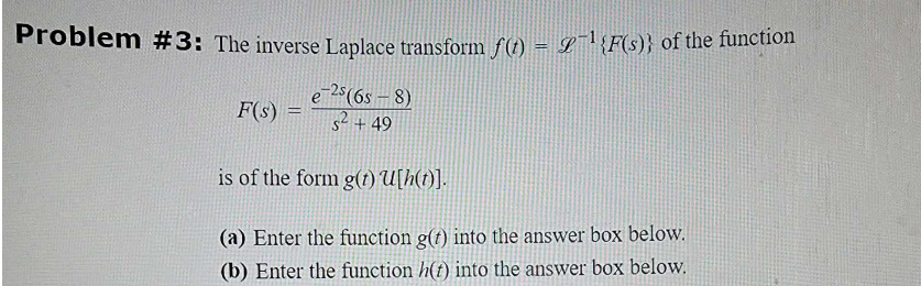 Problem #3: The inverse Laplace transform f(t) = ¹ {F(s)} of the function
e-25 (65-8)
s² +49
is of the form g(t) U[h(t)].
(a) Enter the function g(t) into the answer box below.
(b) Enter the function h(t) into the answer box below.
F(s) =