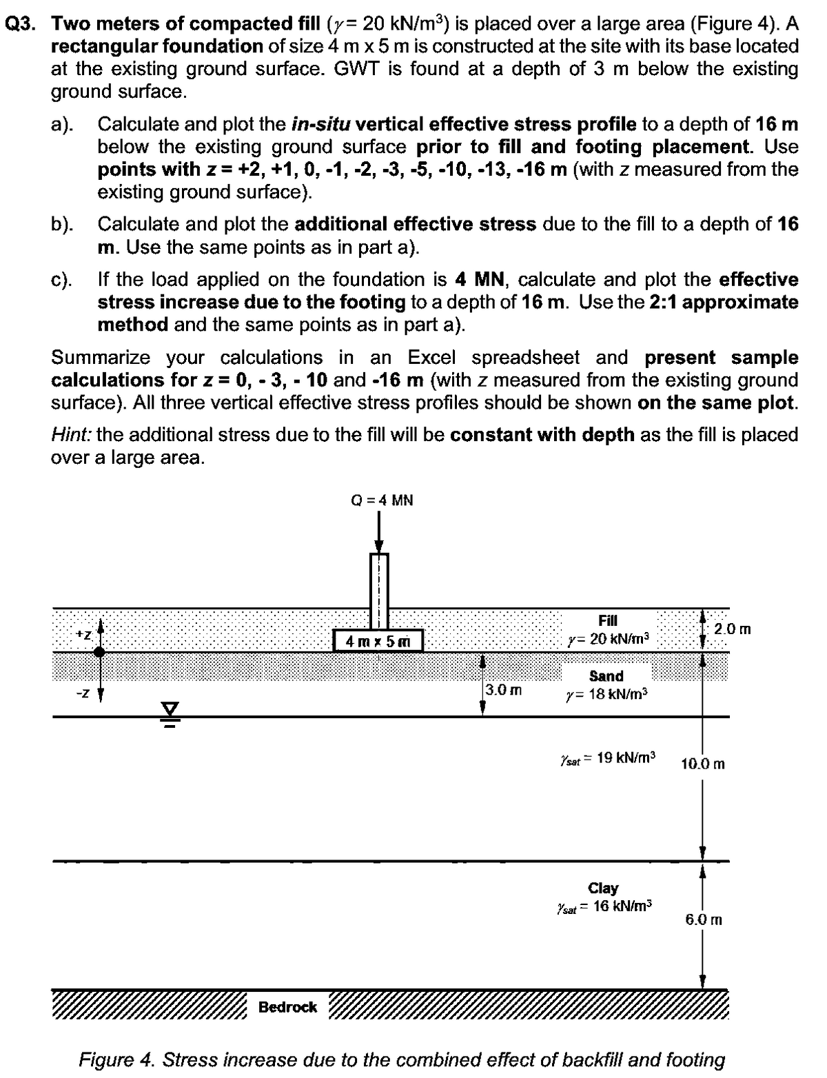 Q3. Two meters of compacted fill (y= 20 kN/m³) is placed over a large area (Figure 4). A
rectangular foundation of size 4 m x 5 m is constructed at the site with its base located
at the existing ground surface. GWT is found at a depth of 3 m below the existing
ground surface.
a). Calculate and plot the in-situ vertical effective stress profile to a depth of 16 m
below the existing ground surface prior to fill and footing placement. Use
points with z = +2, +1, 0, -1, -2, -3, -5, -10, -13, -16 m (with z measured from the
existing ground surface).
b). Calculate and plot the additional effective stress due to the fill to a depth of 16
m. Use the same points as in part a).
c). If the load applied on the foundation is 4 MN, calculate and plot the effective
stress increase due to the footing to a depth of 16 m. Use the 2:1 approximate
method and the same points as in part a).
Summarize your calculations in an Excel spreadsheet and present sample
calculations for z = 0, -3, -10 and -16 m (with z measured from the existing ground
surface). All three vertical effective stress profiles should be shown on the same plot.
Hint: the additional stress due to the fill will be constant with depth as the fill is placed
over a large area.
-Z
DI
Bedrock
Q = 4 MN
4 mx 5 m
3.0 m
Fill
y= 20 kN/m³
Sand
y = 18 kN/m³
Ysat 19 kN/m³
Clay
Ysat = 16 kN/m³
2.0 m
JA
10.0 m
6.0 m
Figure 4. Stress increase due to the combined effect of backfill and footing