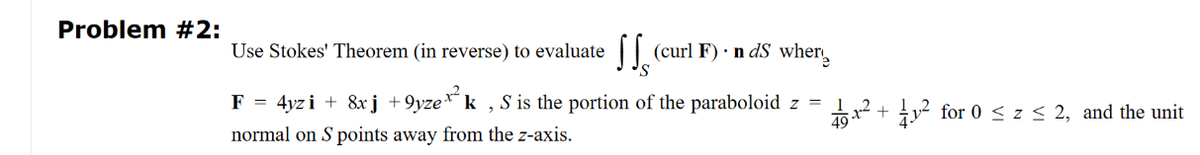 Problem #2:
Use Stokes' Theorem (in reverse) to evaluate
'S
4yzi + 8xj +9yzex²k, S is the portion of the paraboloid z =
49
normal on S points away from the z-axis.
F
(curl F). n ds wher
=
₁.2
²+² for 0 ≤ z ≤ 2, and the unit