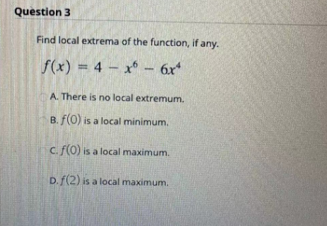 Question 3
Find local extrema of the function, if any.
f(x) = 4x6 - 6x²
A. There is no local extremum.
B. f(0) is a local minimum.
c. f(0) is a local maximum.
D. f(2) is a local maximum.