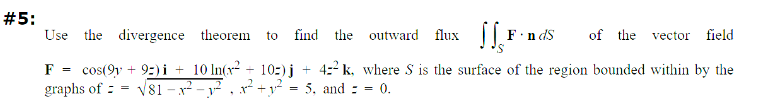 #5:
Use the divergence
theorem to find the outward flux F-nds of the vector field
cos(9y+ 9) i 10 ln(x²+ 10-)j + 4-2 k, where S is the surface of the region bounded within by the
graphs of √81-²2²-²2²₁ ²²2² = 5, and = = 0.
F
=