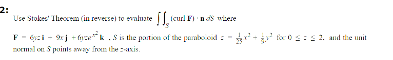 2:
Use Stokes' Theorem (in reverse) to evaluate (curl F) ndS where
F =6yzi + 9xj + 6yzek,S is the portion of the paraboloid:
normal on S points away from the -axis.
=
²+² for 0 ≤ ≤ 2, and the unit