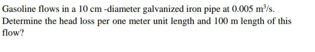 Gasoline flows in a 10 cm -diameter galvanized iron pipe at 0.005 m/s.
Determine the head loss per one meter unit length and 100 m length of this
flow?
