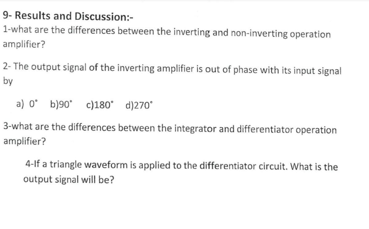 9- Results and Discussion:-
1-what are the differences between the inverting and non-inverting operation
amplifier?
2- The output signal of the inverting amplifier is out of phase with its input signal
by
a) 0° b)90°
c)180° d)270°
3-what are the differences between the integrator and differentiator operation
amplifier?
4-lf a triangle waveform is applied to the differentiator circuit. What is the
output signal will be?

