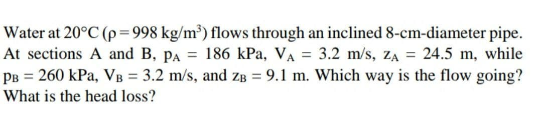 Water at 20°C (p=998 kg/m³) flows through an inclined 8-cm-diameter pipe.
At sections A and B, pa = 186 kPa, VA = 3.2 m/s, ZA = 24.5 m, while
PB = 260 kPa, VB = 3.2 m/s, and ZB = 9.1 m. Which way is the flow going?
%D
%3D
What is the head loss?
