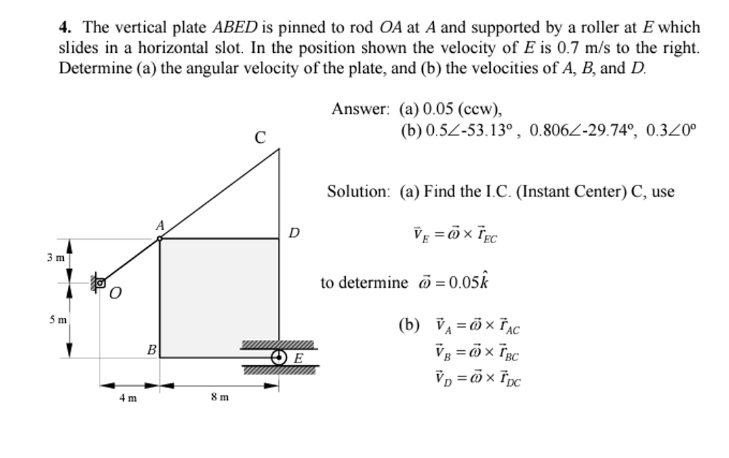 4. The vertical plate ABED is pinned to rod OA at A and supported by a roller at E which
slides in a horizontal slot. In the position shown the velocity of E is 0.7 m/s to the right.
Determine (a) the angular velocity of the plate, and (b) the velocities of A, B, and D.
Answer: (a) 0.05 (ccw),
C
(b) 0.5Z-53.13°, 0.806Z-29.74°, 0.320°
Solution: (a) Find the I.C. (Instant Center) C, use
A
VE = Öx Tgc
D
3 m
to determine o = 0.05k
(b) VA = x TẠc
5m
B
E
Vp = ö x Tpc
4 m
8 m
