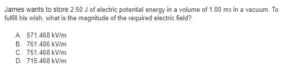 James wants to store 2.50 J of electric potential energy in a volume of 1.00 m3 in a vacuum. To
fulfill his wish, what is the magnitude of the required electric field?
A. 571.468 kV/m
B. 761.486 kV/m
C. 751.468 kV/m
D. 715.468 kV/m

