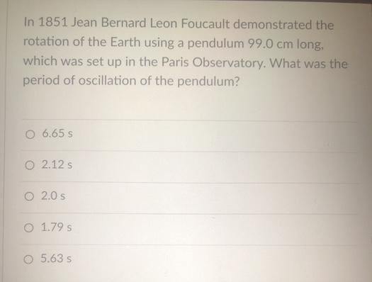 In 1851 Jean Bernard Leon Foucault demonstrated the
rotation of the Earth using a pendulum 99.0 cm long,
which was set up in the Paris Observatory. What was the
period of oscillation of the pendulum?
O 6.65 S
O 2.12 s
O2.0 s
1.79 s
O 5.63 s