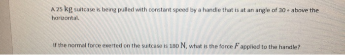 A 25 kg suitcase is being pulled with constant speed by a handle that is at an angle of 30 above the
horizontal.
If the normal force exerted on the suitcase is 180 N, what is the force F applied to the handle?