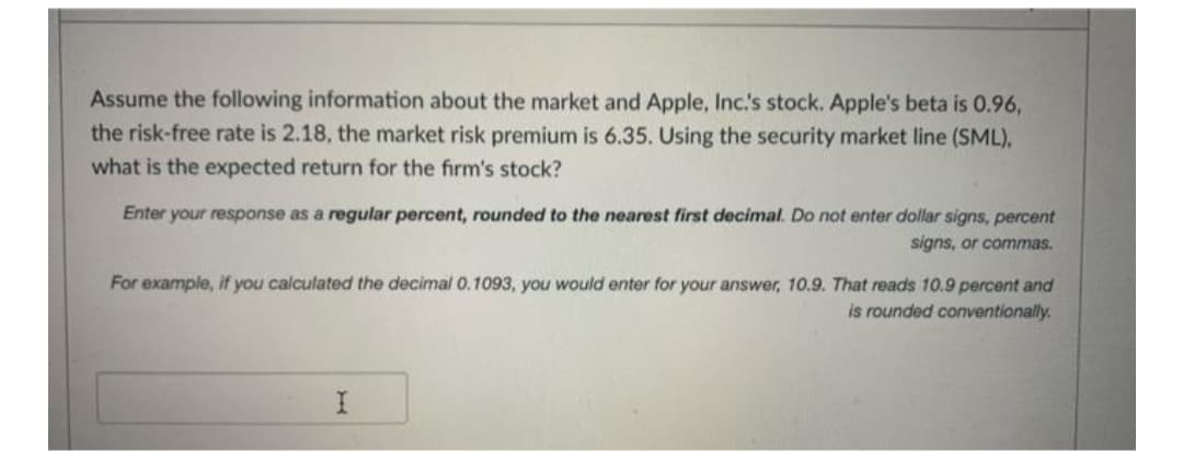 Assume the following information about the market and Apple, Inc.s stock. Apple's beta is 0.96,
the risk-free rate is 2.18, the market risk premium is 6.35. Using the security market line (SML),
what is the expected return for the firm's stock?
Enter your response as a regular percent, rounded to the nearest first decimal. Do not enter dollar signs, percent
signs, or commas.
For example, if you calculated the decimal 0.1093, you would enter for your answer, 10.9. That reads 10.9 percent and
is rounded conventionally.
