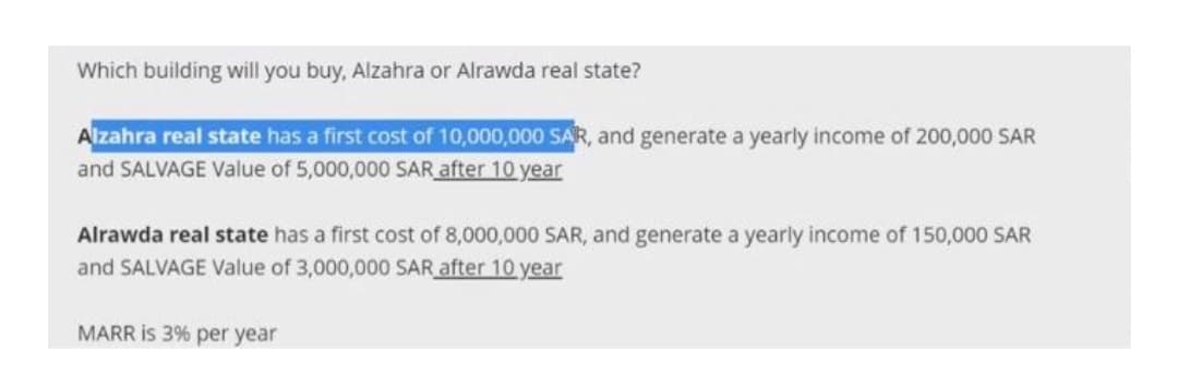 Which building will you buy, Alzahra or Alrawda real state?
Alzahra real state has a first cost of 10,000,000 SAR, and generate a yearly income of 200,000 SAR
and SALVAGE Value of 5,000,000 SAR after 10 year
Alrawda real state has a first cost of 8,000,000 SAR, and generate a yearly income of 150,000 SAR
and SALVAGE Value of 3,000,000 SAR after 10 year
MARR is 3% per year
