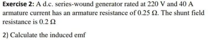 Exercise 2: A d.c. series-wound generator rated at 220 V and 40 A
armature current has an armature resistance of 0.25 2. The shunt field
resistance is 0.2 2
2) Calculate the induced emf