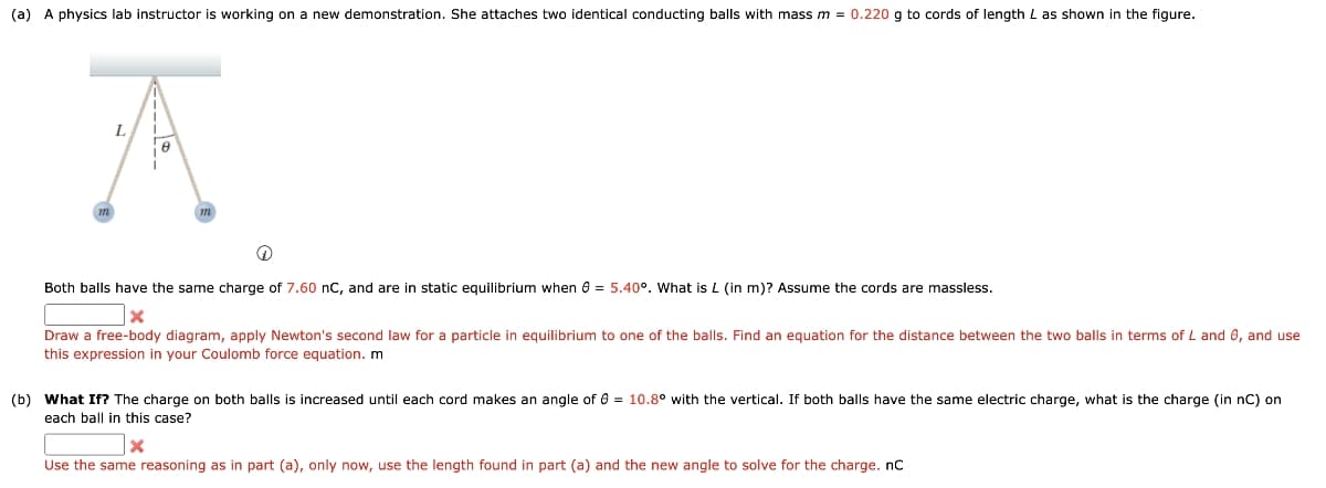 (a) A physics lab instructor is working on a new demonstration. She attaches two identical conducting balls with mass m = 0.220 g to cords of length L as shown in the figure.
L
m
m
Both balls have the same charge of 7.60 nC, and are in static equilibrium when 8 = 5.40°. What is L (in m)? Assume the cords are massless.
×
Draw a free-body diagram, apply Newton's second law for a particle in equilibrium to one of the balls. Find an equation for the distance between the two balls in terms of L and 6, and use
this expression in your Coulomb force equation. m
(b) What If? The charge on both balls is increased until each cord makes an angle of 0 = 10.8° with the vertical. If both balls have the same electric charge, what is the charge (in nC) on
each ball in this case?
Use the same reasoning as in part (a), only now, use the length found in part (a) and the new angle to solve for the charge. nC