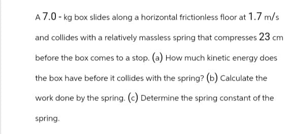 A 7.0 - kg box slides along a horizontal frictionless floor at 1.7 m/s
and collides with a relatively massless spring that compresses 23 cm
before the box comes to a stop. (a) How much kinetic energy does
the box have before it collides with the spring? (b) Calculate the
work done by the spring. (c) Determine the spring constant of the
spring.