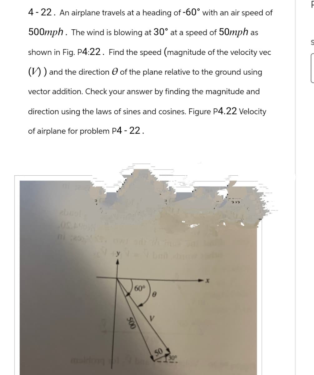 4-22. An airplane travels at a heading of -60° with an air speed of
500mph. The wind is blowing at 30° at a speed of 50mph as
shown in Fig. P4:22. Find the speed (magnitude of the velocity vec
(V)) and the direction of the plane relative to the ground using
vector addition. Check your answer by finding the magnitude and
direction using the laws of sines and cosines. Figure P4.22 Velocity
of airplane for problem P4 - 22.
zbsol
09.49%
maldong
500
60°
8
V
50
30°