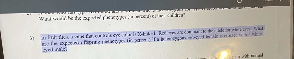 VHO Has typ D VIO0a ana a Wom
What would be the expected phenotypes (in percent) of their children?
In fruit flies, a gene that controls eye color is X-linked. Red eyes are dominant to the allele for white eyes. What
3)
are the expected offspring phenotypes (in percent) if a heterozygous red-eyed female is crossed with a white-
eyed male?
d man with normal
11
1 woman m
