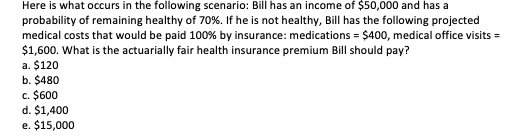 Here is what occurs in the following scenario: Bill has an income of $50,000 and has a
probability of remaining healthy of 70%. If he is not healthy, Bill has the following projected
medical costs that would be paid 100% by insurance: medications = $400, medical office visits =
$1,600. What is the actuarially fair health insurance premium Bill should pay?
a. $120
b. $480
c. $600
d. $1,400
e. $15,000
