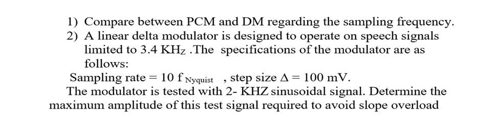 1) Compare between PCM and DM regarding the sampling frequency.
2) A linear delta modulator is designed to operate on speech signals
limited to 3.4 KHz .The specifications of the modulator are as
follows:
Sampling rate = 10 f Nyquist, step size A = 100 mV.
The modulator is tested with 2- KHZ sinusoidal signal. Determine the
maximum amplitude of this test signal required to avoid slope overload
