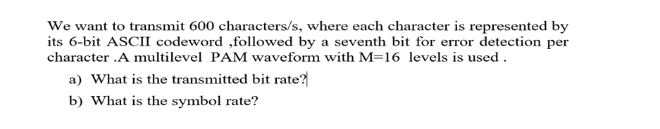 We want to transmit 600 characters/s, where each character is represented by
its 6-bit ASCII codeword ,followed by a seventh bit for error detection per
character .A multilevel PAM waveform with M=16 levels is used .
a) What is the transmitted bit rate?
b) What is the symbol rate?
