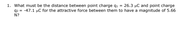 1. What must be the distance between point charge q1 = 26.3 µC and point charge
q2 = -47.1 µC for the attractive force between them to have a magnitude of 5.66
N?
