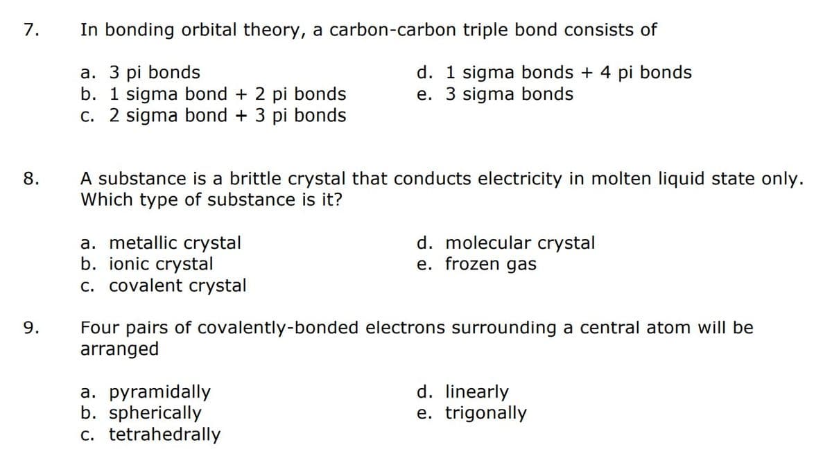 7.
8.
9.
In bonding orbital theory, a carbon-carbon triple bond consists of
a. 3 pi bonds
b. 1 sigma bond + 2 pi bonds
d. 1 sigma bonds + 4 pi bonds
e. 3 sigma bonds
c. 2 sigma bond + 3 pi bonds
A substance is a brittle crystal that conducts electricity in molten liquid state only.
Which type of substance is it?
a. metallic crystal
b. ionic crystal
c. covalent crystal
d. molecular crystal
e. frozen gas
Four pairs of covalently-bonded electrons surrounding a central atom will be
arranged
a. pyramidally
b. spherically
c. tetrahedrally
d. linearly
e. trigonally