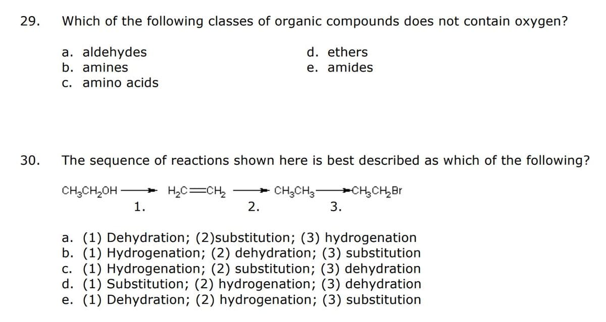 29.
30.
Which of the following classes of organic compounds does not contain oxygen?
a. aldehydes
b. amines
c. amino acids
The sequence of reactions shown here is best described as which of the following?
H₂C=CH₂
CH₂CH₂OH
d. ethers
e. amides
1.
* CH3CH3-
2.
→→CH₂CH₂Br
3.
a. (1) Dehydration; (2)substitution; (3) hydrogenation
b. (1) Hydrogenation; (2) dehydration; (3) substitution
c. (1) Hydrogenation; (2) substitution; (3) dehydration
d. (1) Substitution; (2) hydrogenation; (3) dehydration
e. (1) Dehydration; (2) hydrogenation; (3) substitution