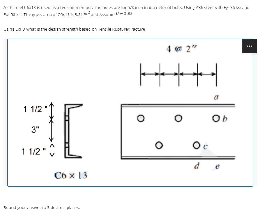 A Channel C6x13 is used as a tension member. The holes are for 5/8 inch in diameter of bolts. Using A36 steel with Fy=36 ksi and
Fu=58 ksi. The gross area of C6x13 is 3.81 in? and Assume U =0.85
Using LRFD what is the design strength based on Tensile Rupture/Fracture
4 @ 2"
a
1 1/2
Ob
3"
Oc
1 1/2 " I
d
e
C6 x 13
Round your answer to 3 decimal places.
