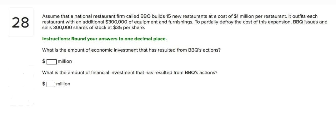 28
Assume that a national restaurant firm called BBQ builds 15 new restaurants at a cost of $1 million per restaurant. It outfits each
restaurant with an additional $300,000 of equipment and furnishings. To partially defray the cost of this expansion, BBQ issues and
sells 300,000 shares of stock at $35 per share.
Instructions: Round your answers to one decimal place.
What is the amount of economic investment that has resulted from BBQ's actions?
$Omillion
What is the amount of financial investment that has resulted from BBQ's actions?
$O million
00
