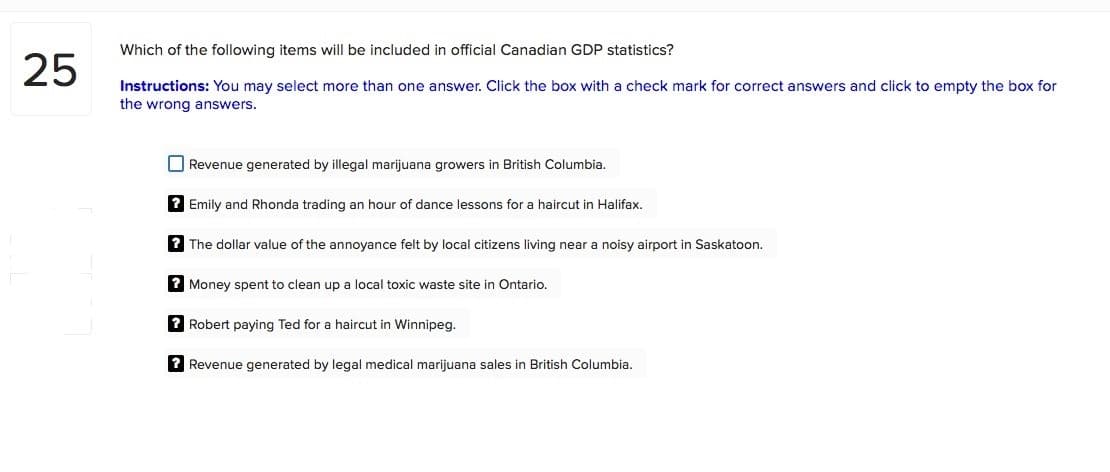 Which of the following items will be included in official Canadian GDP statistics?
25
Instructions: You may select more than one answer. Click the box with a check mark for correct answers and click to empty the box for
the wrong answers.
O Revenue generated by illegal marijuana growers in British Columbia.
? Emily and Rhonda trading an hour of dance lessons for a haircut in Halifax.
? The dollar value of the annoyance felt by local citizens living near a noisy airport in Saskatoon.
? Money spent to clean up a local toxic waste site in Ontario.
2 Robert paying Ted for a haircut in Winnipeg.
2 Revenue generated by legal medical marijuana sales in British Columbia.
