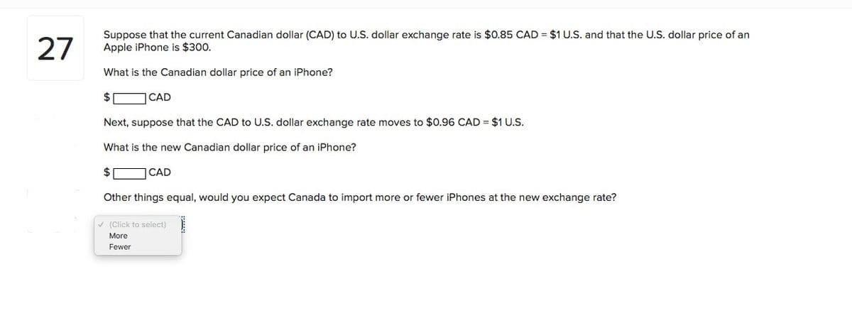 27
Suppose that the current Canadian dollar (CAD) to U.S. dollar exchange rate is $0.85 CAD = $1 U.S. and that the U.S. dollar price of an
Apple iPhone is $300.
What is the Canadian dollar price of an iPhone?
2$
CAD
Next, suppose that the CAD to U.S. dollar exchange rate moves to $0.96 CAD = $1 U.S.
What is the new Canadian dollar price of an iPhone?
2$
CAD
Other things equal, would you expect Canada to import more or fewer iPhones at the new exchange rate?
V (Click to select)
More
Fewer
