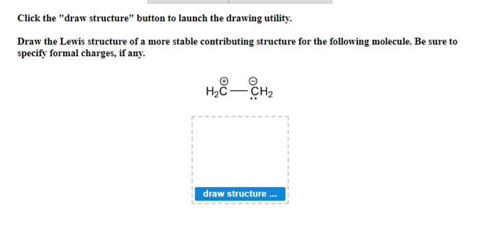 Click the "draw structure" button to launch the drawing utility.
Draw the Lewis structure of a more stable contributing structure for the following molecule. Be sure to
specify formal charges, if any.
1
I
I
1
H₂C-CH₂
draw structure...