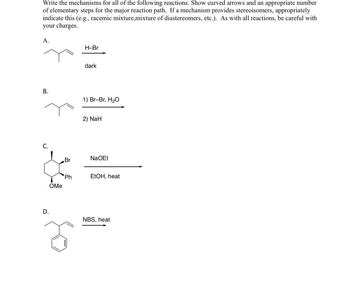 Write the mechanisms for all of the following reactions. Show curved arrows and an appropriate number
of elementary steps for the major reaction path. If a mechanism provides stereoisomers, appropriately
indicate this (e.g., racemic mixture,mixture of diastereomers, etc.). As with all reactions, be careful with
your charges.
A.
B.
D.
OMe
Br
Ph
H-Br
dark
1) Br-Br, H₂O
2) NaH
NaOEt
EtOH, heat
NBS, heat