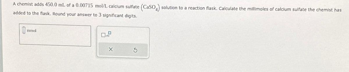 A chemist adds 450.0 mL of a 0.00715 mol/L calcium sulfate (CaSO) solution to a reaction flask. Calculate the millimoles of calcium sulfate the chemist has
added to the flask. Round your answer to 3 significant digits.
0 mmol
x10
X