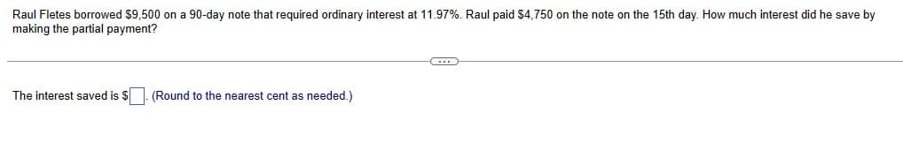 Raul Fletes borrowed $9,500 on a 90-day note that required ordinary interest at 11.97%. Raul paid $4,750 on the note on the 15th day. How much interest did he save by
making the partial payment?
The interest saved is $
(Round to the nearest cent as needed.)