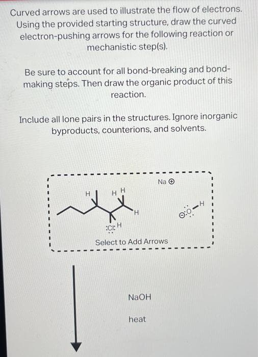 Curved arrows are used to illustrate the flow of electrons.
Using the provided starting structure, draw the curved
electron-pushing arrows for the following reaction or
mechanistic step(s).
Be sure to account for all bond-breaking and bond-
making steps. Then draw the organic product of this
reaction.
Include all lone pairs in the structures. Ignore inorganic
byproducts, counterions, and solvents.
HH
H
CH
Select to Add Arrows
NaOH
Na Ⓒ
heat
0:0